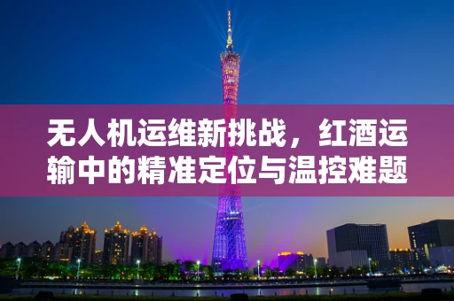 无人机运维新挑战，红酒运输中的精准定位与温控难题