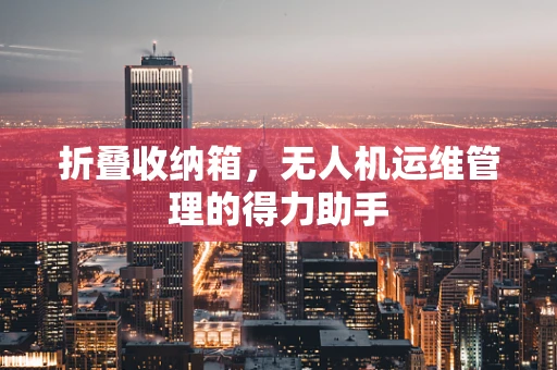 折叠收纳箱，无人机运维管理的得力助手