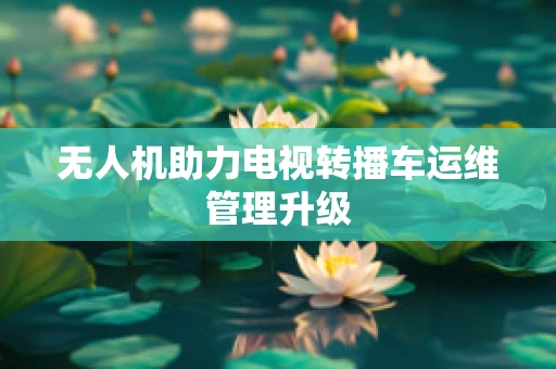 无人机助力电视转播车运维管理升级