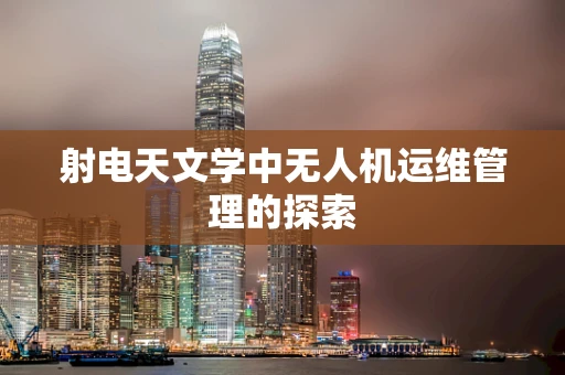 射电天文学中无人机运维管理的探索