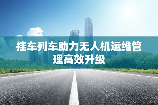 挂车列车助力无人机运维管理高效升级