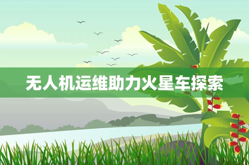 无人机运维助力火星车探索