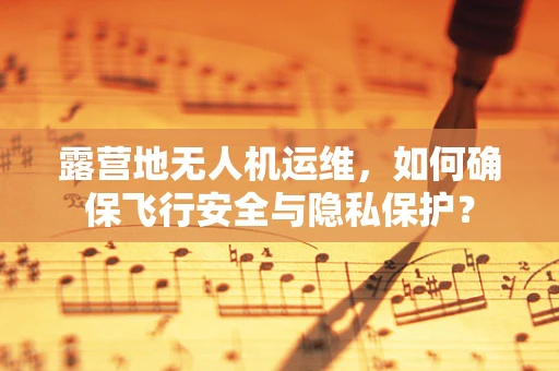 露营地无人机运维，如何确保飞行安全与隐私保护？