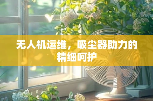 无人机运维，吸尘器助力的精细呵护