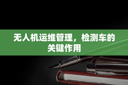 无人机运维管理，检测车的关键作用