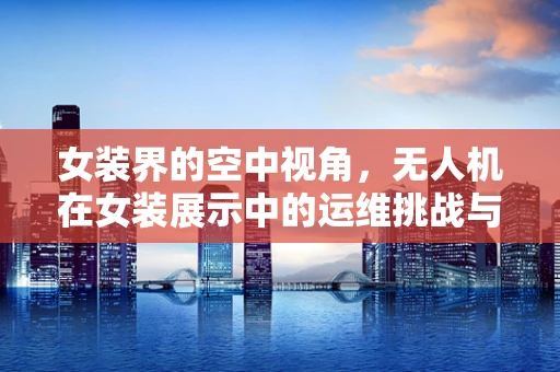 女装界的空中视角，无人机在女装展示中的运维挑战与解决方案