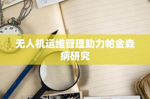 无人机运维管理助力帕金森病研究