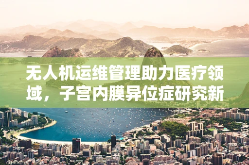 无人机运维管理助力医疗领域，子宫内膜异位症研究新视角