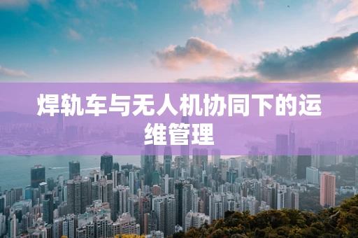 焊轨车与无人机协同下的运维管理