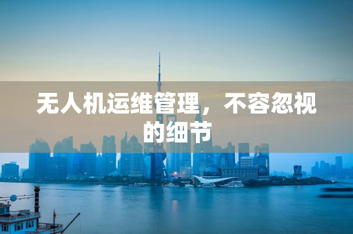 无人机运维管理，不容忽视的细节