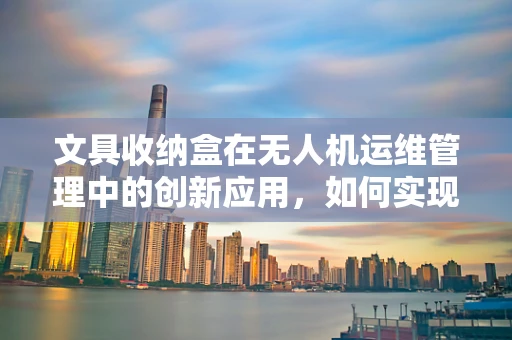 文具收纳盒在无人机运维管理中的创新应用，如何实现高效与安全？