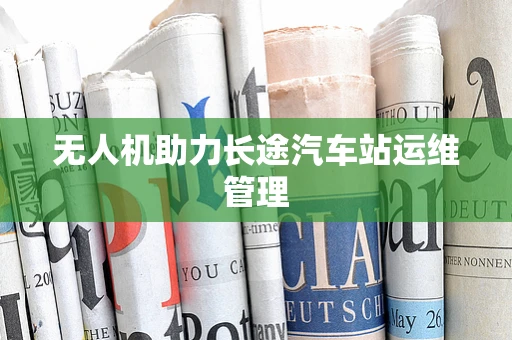 无人机助力长途汽车站运维管理