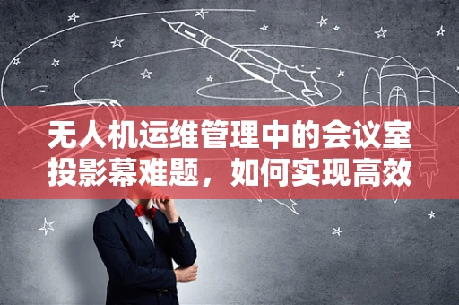 无人机运维管理中的会议室投影幕难题，如何实现高效信息共享与同步？