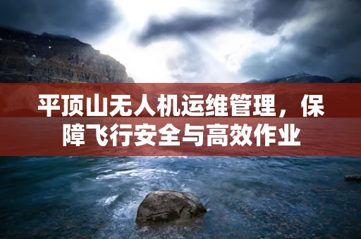 平顶山无人机运维管理，保障飞行安全与高效作业