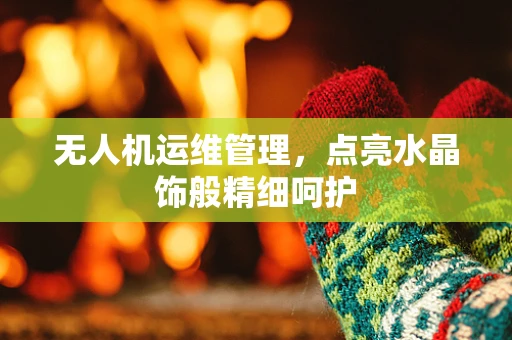 无人机运维管理，点亮水晶饰般精细呵护