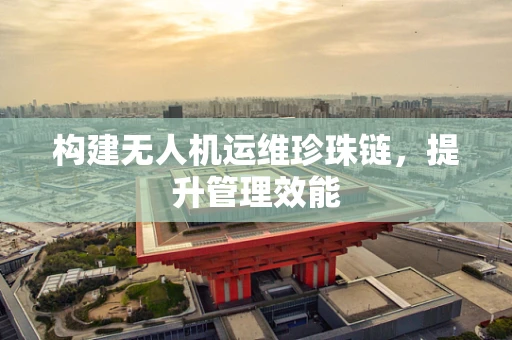 构建无人机运维珍珠链，提升管理效能