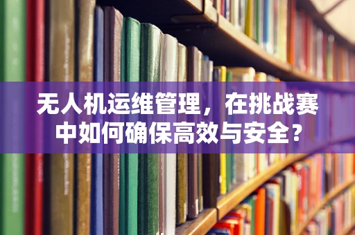 无人机运维管理，在挑战赛中如何确保高效与安全？
