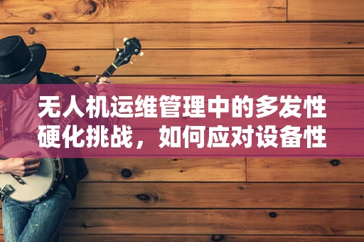 无人机运维管理中的多发性硬化挑战，如何应对设备性能的隐秘衰退？