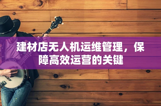 建材店无人机运维管理，保障高效运营的关键