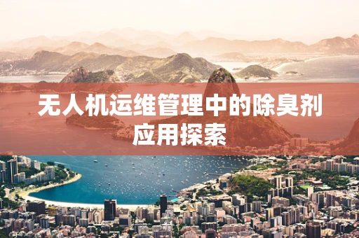 无人机运维管理中的除臭剂应用探索
