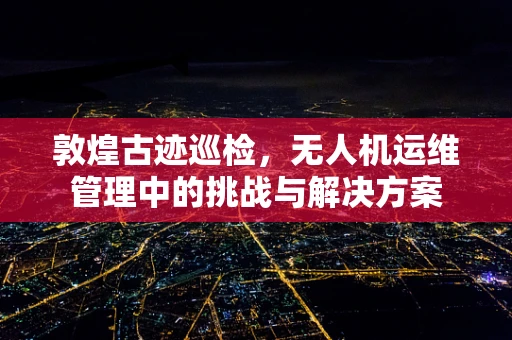 敦煌古迹巡检，无人机运维管理中的挑战与解决方案