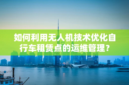 如何利用无人机技术优化自行车租赁点的运维管理？