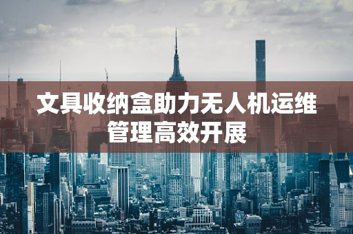 文具收纳盒助力无人机运维管理高效开展