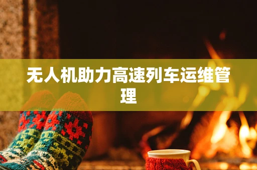 无人机助力高速列车运维管理