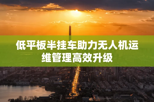 低平板半挂车助力无人机运维管理高效升级