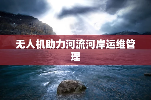 无人机助力河流河岸运维管理