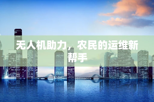 无人机助力，农民的运维新帮手