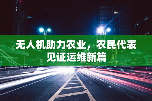 无人机助力农业，农民代表见证运维新篇
