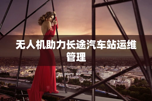 无人机助力长途汽车站运维管理