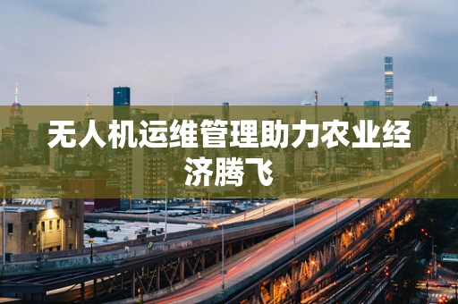 无人机运维管理助力农业经济腾飞
