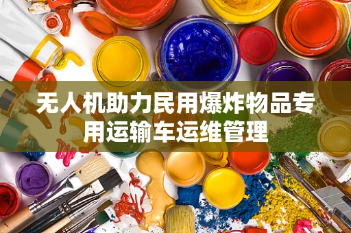 无人机助力民用爆炸物品专用运输车运维管理