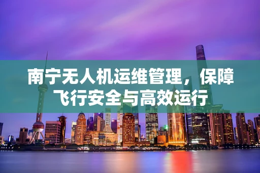 南宁无人机运维管理，保障飞行安全与高效运行