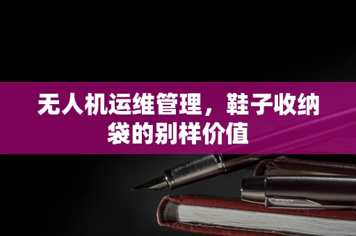 无人机运维管理，鞋子收纳袋的别样价值