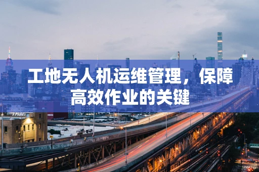 工地无人机运维管理，保障高效作业的关键