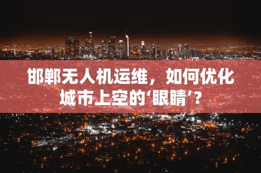 邯郸无人机运维，如何优化城市上空的‘眼睛’？