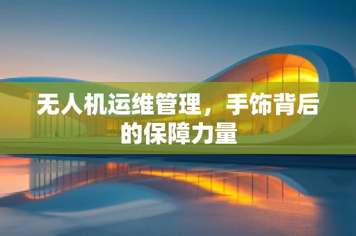 无人机运维管理，手饰背后的保障力量