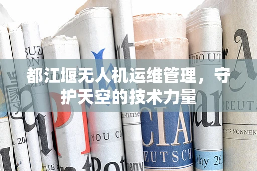 都江堰无人机运维管理，守护天空的技术力量