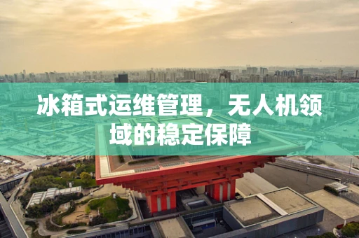 冰箱式运维管理，无人机领域的稳定保障