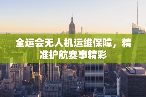 全运会无人机运维保障，精准护航赛事精彩