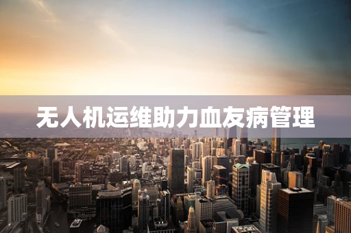 无人机运维助力血友病管理