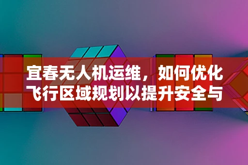 宜春无人机运维，如何优化飞行区域规划以提升安全与效率？