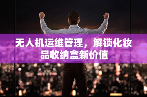 无人机运维管理，解锁化妆品收纳盒新价值