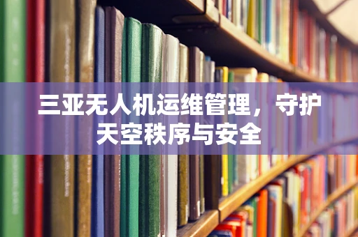 三亚无人机运维管理，守护天空秩序与安全