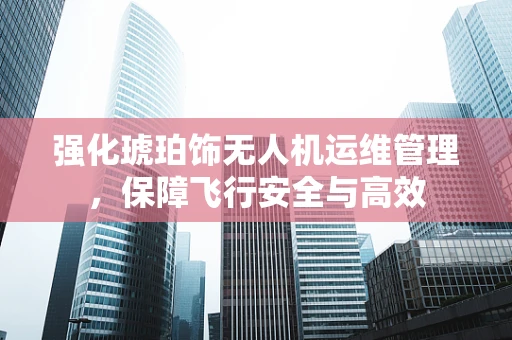 强化琥珀饰无人机运维管理，保障飞行安全与高效