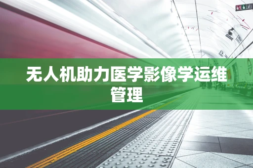 无人机助力医学影像学运维管理