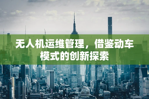 无人机运维管理，借鉴动车模式的创新探索